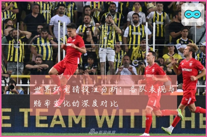世界杯竞猜投注分析：各队表现与赔率变化的深度对比