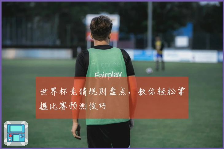 世界杯竞猜规则盘点，教你轻松掌握比赛预测技巧