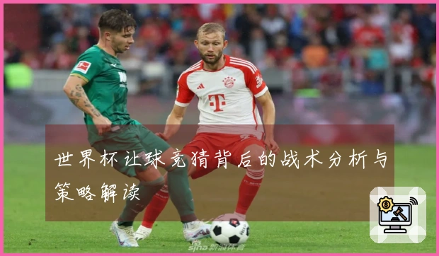 世界杯让球竞猜背后的战术分析与策略解读